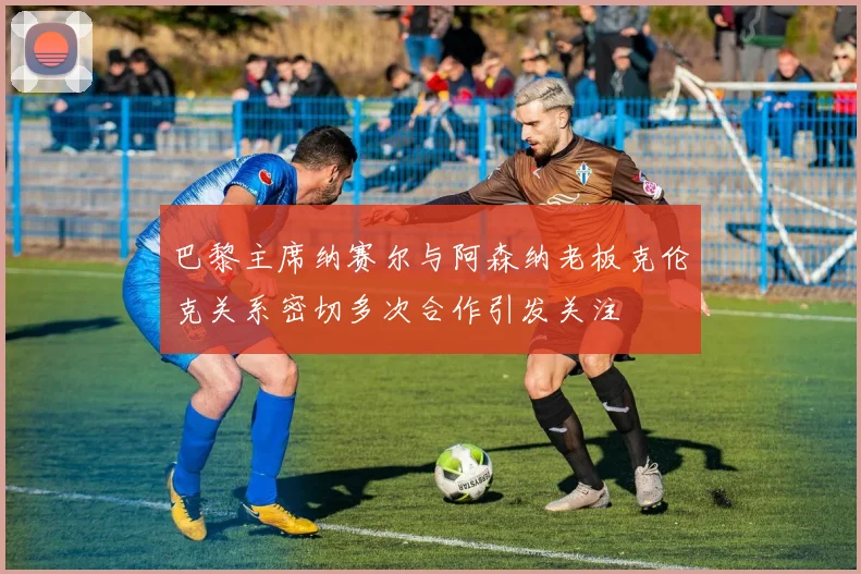 巴黎主席纳赛尔与阿森纳老板克伦克关系密切多次合作引发关注