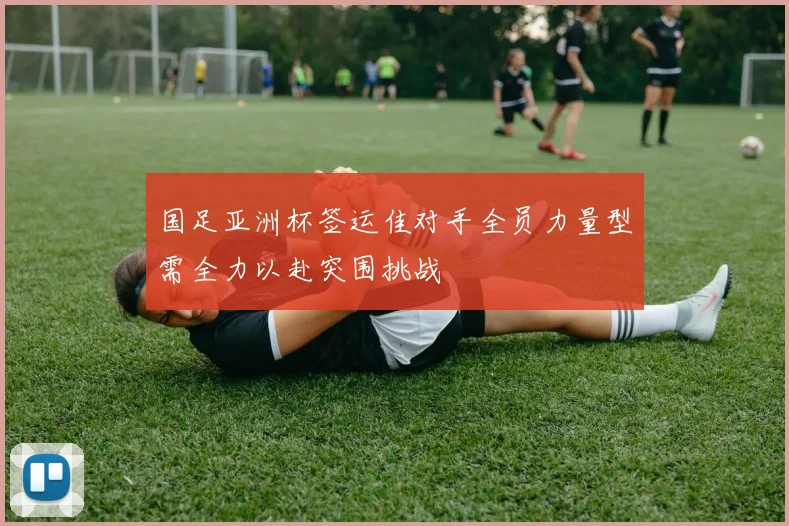 国足亚洲杯签运佳对手全员力量型需全力以赴突围挑战