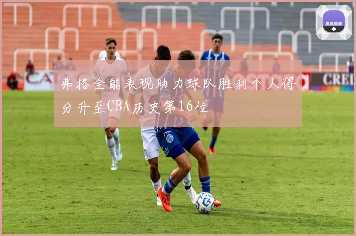 弗格全能表现助力球队胜利个人得分升至CBA历史第16位