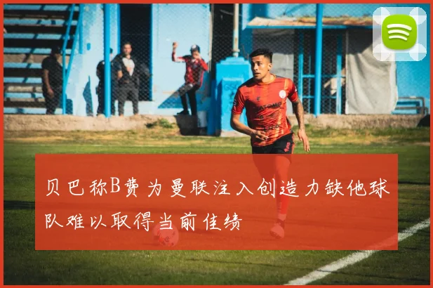 贝巴称B费为曼联注入创造力缺他球队难以取得当前佳绩