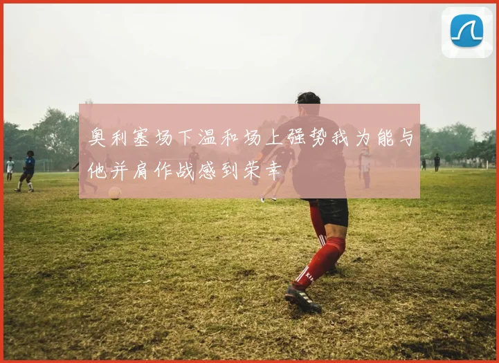 奥利塞场下温和场上强势我为能与他并肩作战感到荣幸
