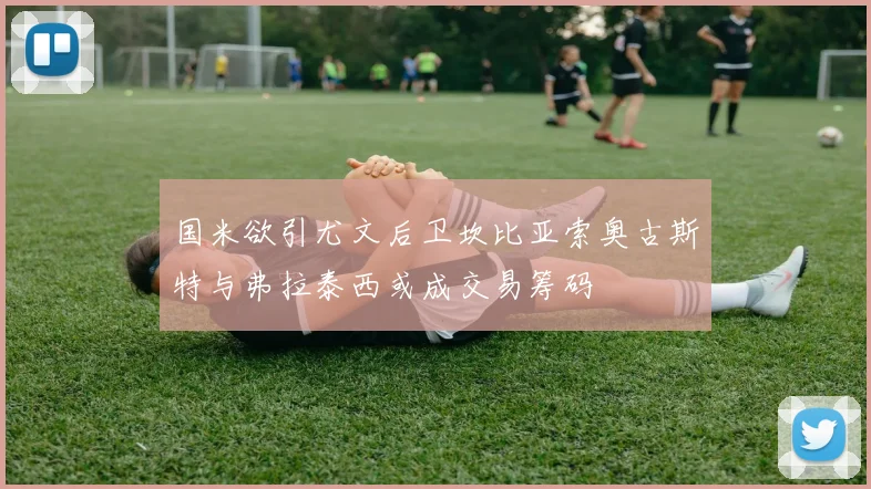 国米欲引尤文后卫坎比亚索奥古斯特与弗拉泰西或成交易筹码