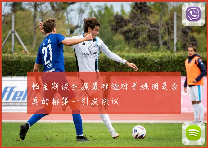 帕金斯谈生涯最难缠对手姚明是否真的排第一引发热议