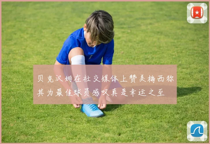贝克汉姆在社交媒体上赞美梅西称其为最佳球员感叹真是幸运之至