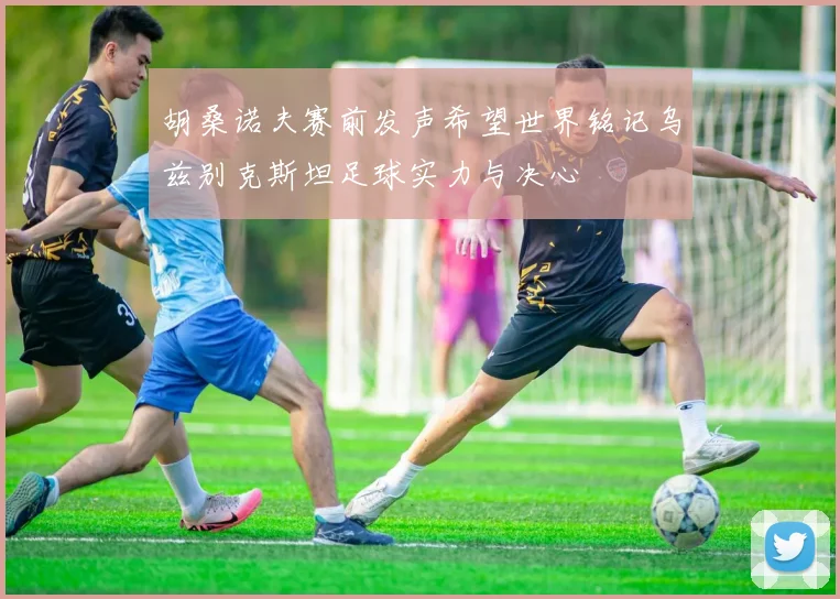 胡桑诺夫赛前发声希望世界铭记乌兹别克斯坦足球实力与决心