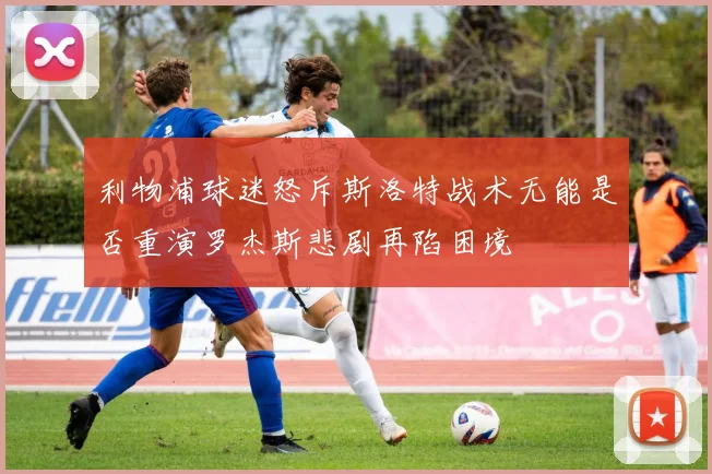 利物浦球迷怒斥斯洛特战术无能是否重演罗杰斯悲剧再陷困境