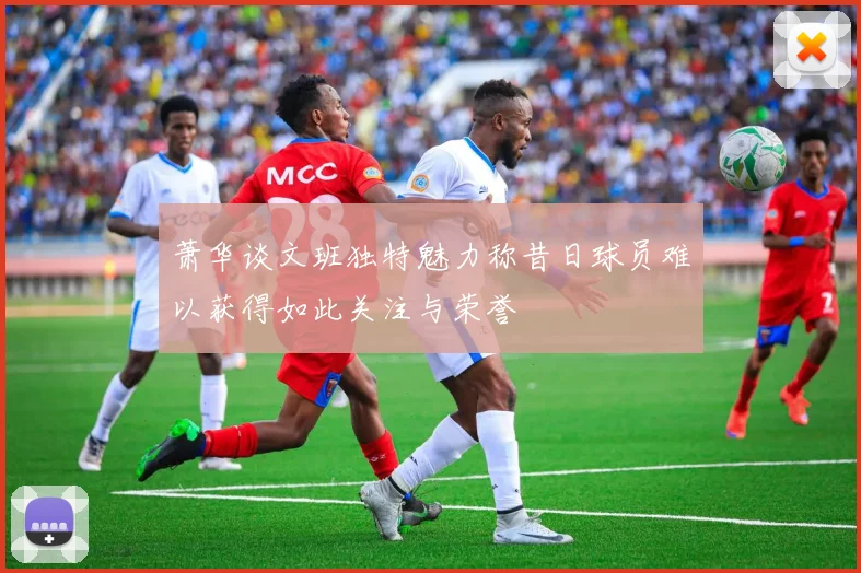 萧华谈文班独特魅力称昔日球员难以获得如此关注与荣誉