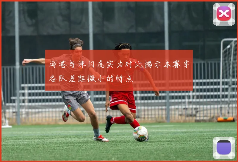 海港与津门虎实力对比揭示本赛季各队差距微小的特点