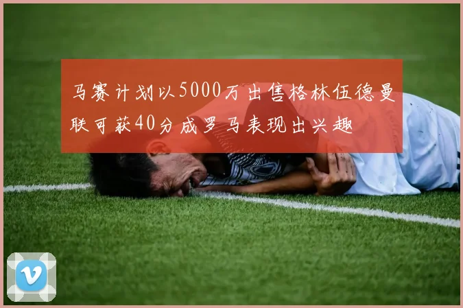 马赛计划以5000万出售格林伍德曼联可获40分成罗马表现出兴趣